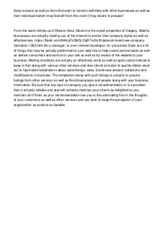likely to boost as well as firms that want to function definitely with other businesses as well as
their individual bottom must benefit from this room if they desire to prosper!
From the warm climbs up of Mexico Area, Mexico to the cooler properties of Calgary, Alberta
businesses are actually making use of the Internet to evolve their company styles as well as
effectiveness. https://filedn.com/l9iAcqToD8GLOqR7nJihcfH/poland-invest/new-company-
formation-1262.html As a manager, or even internet developer, for a business there are a lot
of things that may be actually performed on your web site to help create service leads as well
as deliver consumers and service to your site as well as by means of the website to your
business. Mailing checklists are actually an effectively verify as well as quite useful method to
keep in flair along with various other services and also clients and also to quickly obtain word
out to fascinated celebrations about advertisings, sales, brand-new product collections and
modifications in business. The temptation along with such listings is actually to acquire
listings from other services as well as flood businesses and people along with your business
information. Be sure that any type of company you give a recommendation to is a provider
that is actually reliable and also will certainly maintain your clients as delighted as you
maintain all of them as your recommendation ties you to this alternating firm in the thoughts
of your customers as well as other services and you wish to keep the perception of your
organization as positive as feasible.
 