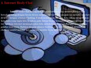 4. Internet Realy Chat

          Internet realy Chat merupakan aplikasiinternet yang memungkinkan kita
bercakap-cakap dengan lawan bicara melalui internet. Percakapan ini melalui internet
di kenal dengan sebutan Chatting. Untuk melakukan chating, kita cukup mengetikkan
kata-kata yang ingin kita ucapkan pada lawan bicara kemudian mengirimkannya. Saat
ini, aplikasi internet memungkinkan kita melakukan chattingsekaligus menyisipkan
gambar dan suara. Bahkan dengan adanya fasilitas webcam, kita dapat melakukan
chatting sambil melihat lawan bicara melalui layar monitor.
 