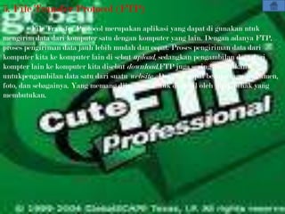 5. File Transfer Protocol (FTP)
         File Transfer Protocol merupakan aplikasi yang dapat di gunakan ntuk
mengirim data dari komputer satu dengan komputer yang lain. Dengan adanya FTP,
proses pengiriman data jauh lebih mudah dan cepat. Proses pengiriman data dari
komputer kita ke komputer lain di sebut upload, sedangkan pengambilan data dari
kompter lain ke komputer kita disebut download.FTP juga sering digunakan
untukpengambilan data satu dari suatu website . Data ini dapat berupa lagu, dokumen,
foto, dan sebagainya. Yang memang diizinkan untuk diambil oleh phak-pihak yang
membutukan.
 