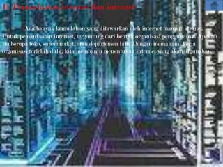 D. Pemanfaatan internet dan intranet

         Ada banyak kemudahan yang ditawarkan oleh internet maupun itranet.
Untuk pemanfaatan internet, tergantung dari bentuk organisasi penggunanya. Apakah
itu berupa toko, supermarket, atau departemen lain. Dengan memahami kerja
organisasi terlebih dulu, kita membantu menentukan internet yang akan digunakan.
 