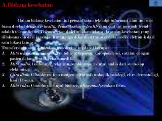 A.Bidang kesehatan

         Dalam bidang kesehatan ini pemanfaatan teknolgi informasi atau internet
biasa disebut dengan e-health. Pemanfaatan e-health yang saat ini menjadi trend
adalah telemedicine. Telemedicine didefinisikan sebagai layanan kesehatan yang
dilaksanakan dari jarak jauh atau juga dikaitkan transfer data medik eletronik dari
satu lokasi lainnya.
Transfer data yang dilakukan temedecine ini dapat berupa :
1. Data teks dan nummerik. Contohnya: laporan, korespondensi, catatan dengan
     pasien dalam bentuk rekam medik.
2. Data audio. Contohnya: rekaman pembicaraan, sinyal audio dari stetoskop
     elektonis.
3. Citra diam. Contohnya: foto rontgen, citra mikroskopik patologi, citra dermatologi,
     hasil Ct-scan.
4. Data video. Contohnya: sinyal biologis ultrasound gerakan fetus.
 