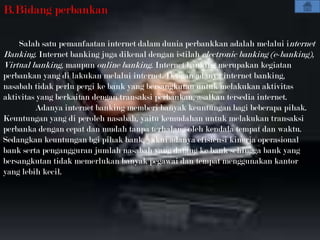 B.Bidang perbankan

    Salah satu pemanfaatan internet dalam dunia perbankkan adalah melalui internet
Banking. Internet banking juga dikenal dengan istilah electronic banking (e-banking),
Virtual banking, maupun online banking. Internet banking merupakan kegiatan
perbankan yang di lakukan melalui internet. Dengan adanya internet banking,
nasabah tidak perlu pergi ke bank yang bersangkutan untuk melakukan aktivitas
aktivitas yang berkaitan dengan transaksi perbankan, asalkan tersedia internet.
         Adanya internet banking memberi banyak keuntungan bagi beberapa pihak.
Keuntungan yang di peroleh nasabah, yaitu kemudahan untuk melakukan transaksi
perbanka dengan cepat dan mudah tanpa terhalang oleh kendala tempat dan waktu.
Sedangkan keuntungan bgi pihak bank, yakni adanya efisiensi kinerja operasional
bank serta pengangguran jumlah nasabah yang datang ke bank sehingga bank yang
bersangkutan tidak memerlukan banyak pegawai dan tempat menggunakan kantor
yang lebih kecil.
 