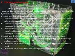 C. Bidang perdagangan

         Proses perdagangan melalui dunia internet ini dikenal dangan nama e-
commerce. Dengan kata lain, commerce adalah kegiatan jual/beli barang atau jasa yang
dijalankan secara elektronik melalui jaringan internet.
Manfaat yang diperoleh perusahaan, antara lain:
1. Perusahaan dapat menjual produknya kepada lebih banyak konsumen sebab area
     cakupan internet meliputi wilayah yang sangat luas.
2. Perusahaan dapat mengurangi biaya operasional karena tidak memerlukan
     tambahan kantor cabang maupun karyawan.
3. Adanya efisiensi biaay memungkinkan perusahaan untuk menurunkan harga
     produk, sehingga menarik lebh banyak konsumen dan tentunya akan
     meningkatkan daya saing perusahaan.
Manfaat yang di peroleh konsumen dengan adanya e-commerce, antara lain:
1. Konsumen dapat melakukan transsaksi pembelian kapan saja dan di mana saja,
     asalkan tersedia internet.
2. Konsumen dapat membeli barang dari negara lain, jika belum tersedia didalam
     negri
3. Konsumen dapatmengurangi biaya transportasi dan menghemat waktu.
 