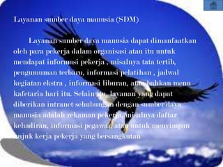 Layanan sumber daya manusia (SDM)

     Layanan sumber daya manusia dapat dimanfaatkan
oleh para pekerja dalam organisasi atau itu untuk
mendapat informasi pekerja , misalnya tata tertib,
pengumuman terbaru, informasi pelatihan , jadwal
kegiatan ekstra , informasi liburan, atau bahkan menu
kafetaria hari itu. Selain itu, layanan yang dapat
diberikan intranet sehubungan dengan sumber daya
manusia adalah rekaman pekerja, misalnya daftar
kehadiran, informasi pegawai, atau untuk menyimpan
unjuk kerja pekerja yang bersangkutan
 