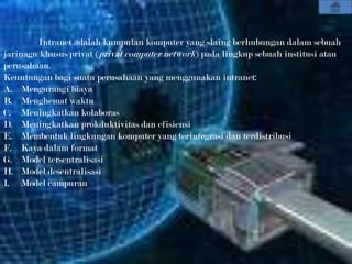 Intranet adalah kumpulan komputer yang slaing berhubungan dalam sebuah
jarinagn khusus/privat (privat computer network) pada lingkup sebuah institusi atau
perusahaan.
Keuntungan bagi suatu perusahaan yang menggunakan intranet:
A. Mengurangi biaya
B. Menghemat waktu
C. Meningkatkan kolaboras
D. Meningkatkan prokduktivitas dan efisiensi
E. Membentuk lingkungan komputer yang terintegrasi dan terdistribusi
F. Kaya dalam format
G. Model tersentralisasi
H. Model desentralisasi
I. Model campuran
 