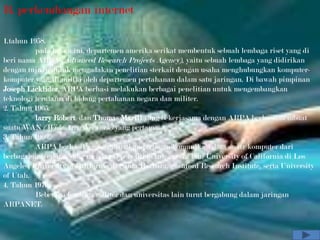 B. perkembangan internet

1.tahun 1958.
          pada tahun ini, departemen amerika serikat membentuk sebuah lembaga riset yang di
beri nama ARPA (Advanced Research Projects Agency), yaitu sebuah lembaga yang didirikan
dengan tujuan untuk mengadakan penelitian sterkait dengan usaha menghubungkan komputer-
komputer yang di miliki oleh departemen pertahanan dalam satu jaringan. Di bawah pimpinan
Joseph Licklider, ARPA berhasi melakukan berbagai penelitian untuk mengembangkan
teknologi terutama di bidang pertahanan negara dan militer.
2. Tahun 1965.
          larry Robert dan Thomas Marill yang bekerjasama dengan ARPA berhasilmembuat
suatu WAN (Wide Area Network) yang pertama.
3. Tahun 1969.
          ARPA berhasil mengembangkan jaringan komunikasi data anatr komputer dari
berbagai universitas yang mendanai penelitian ini, antara lain University of California di Los
Angeles, University of California di Santa Barbara, Stanford Research Institute, serta University
of Utah.
4. Tahun 1970.
          Beberapa lembaga militer dan universitas lain turut bergabung dalam jaringan
ARPANET.
 