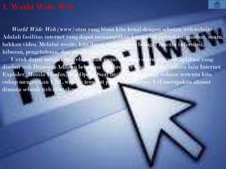 1. World Wide Web

   World Wide Web (www) atau yang biasa kita kenal dengan sebutan web/website
Adalah fasilitas internet yang dapat menampilkan kumpulan informasi, gambar, suara,
bahkan video. Melalui wesite, kita dapat memperoleh bebagai macam informasi,
hiburan, pengetahuan, dan masih banayk lagi.
   Untuk dapat mengakses website kita membutuhkan suatu program aplikasi yang
disebut web Browser. Adapun beberapa web browser yang populer, antara lain Internet
Exploler, Mozila Firefox, dan Opera. Saat ingin mengunjungi websire tertentu kita
cukup mengetikan URL website tersebut pada web browser. Url merupakan alamat
dimana sebuah web diletakan
 