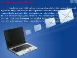 2. Electronic mail (Email)
         Email atau surat elektronik merupakan salah satu fasilitas yang palingbanayk
digunakan. Dengan fasilitas ini, kita dapat mengirim surat dari dan ke pengguna
internet di seluruh dunia. Kita juga dapat menyertakan dokumen maupun gambar
dalam surat elektronikyang kita kirimkan . Jika dibandingkan dengan pengiriman
surat lewat Pos, pengiriman email ini jauh lebih cepet. Degan menggunakan email,
surat kita kirimkan dapat tiba di tempat tujua sesaat setelah kita mengirimnya.
 