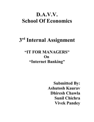 D.A.V.V.
School Of Economics
3rd Internal Assignment
“IT FOR MANAGERS”
On
“Internet Banking”

Submitted By:
Ashutosh Kaurav
Dhiresh Chawla
Sunil Chichra
Vivek Pandey

 