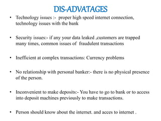 DIS-ADVATAGES
• Technology issues :- proper high speed internet connection,
technology issues with the bank
• Security issues:- if any your data leaked ,customers are trapped
many times, common issues of fraudulent transactions
• Inefficient at complex transactions: Currency problems
• No relationship with personal banker:- there is no physical presence
of the person.
• Inconvenient to make deposits:- You have to go to bank or to access
into deposit machines previously to make transactions.
• Person should know about the internet. and acces to internet .
 