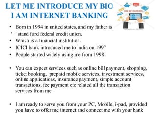 LET ME INTRODUCE MY BIO
I AM INTERNET BANKING
• Born in 1994 in united states, and my father is
‘ stand ford federal credit union.
• Which is a financial institution.
• ICICI bank introduced me to India on 1997
• People started widely using me from 1998.
• You can expect services such as online bill payment, shopping,
ticket booking, prepaid mobile services, investment services,
online applications, insurance payment, simple account
transactions, fee payment etc related all the transaction
services from me.
• I am ready to serve you from your PC, Mobile, i-pad, provided
you have to offer me internet and connect me with your bank
 