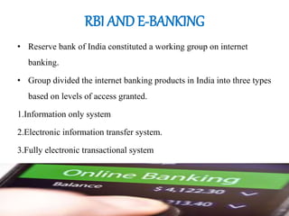 RBI AND E-BANKING
• Reserve bank of India constituted a working group on internet
banking.
• Group divided the internet banking products in India into three types
based on levels of access granted.
1.Information only system
2.Electronic information transfer system.
3.Fully electronic transactional system
 