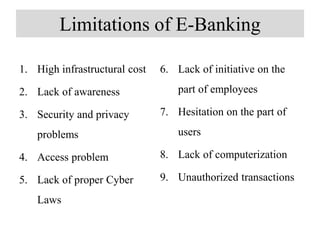 Limitations of E-Banking
1. High infrastructural cost
2. Lack of awareness
3. Security and privacy
problems
4. Access problem
5. Lack of proper Cyber
Laws
6. Lack of initiative on the
part of employees
7. Hesitation on the part of
users
8. Lack of computerization
9. Unauthorized transactions
 