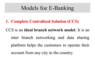 Models foe E-Banking
1. Complete Centralised Solution (CCS)
CCS is an ideal branch network model. It is an
inter branch networking and data sharing
platform helps the customers to operate their
account from any city in the country.
 