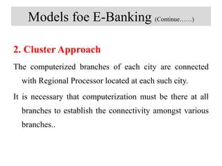 Models foe E-Banking (Continue……)
2. Cluster Approach
The computerized branches of each city are connected
with Regional Processor located at each such city.
It is necessary that computerization must be there at all
branches to establish the connectivity amongst various
branches..
 
