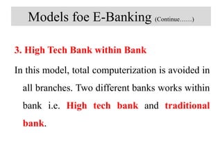 Models foe E-Banking (Continue……)
3. High Tech Bank within Bank
In this model, total computerization is avoided in
all branches. Two different banks works within
bank i.e. High tech bank and traditional
bank.
 