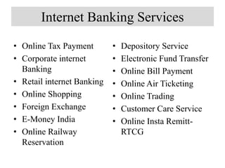 Internet Banking Services
• Online Tax Payment
• Corporate internet
Banking
• Retail internet Banking
• Online Shopping
• Foreign Exchange
• E-Money India
• Online Railway
Reservation
• Depository Service
• Electronic Fund Transfer
• Online Bill Payment
• Online Air Ticketing
• Online Trading
• Customer Care Service
• Online Insta Remitt-
RTCG
 