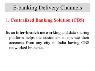 E-banking Delivery Channels
1. Centralized Banking Solution (CBS)
Its an inter-branch networking and data sharing
platform helps the customers to operate their
accounts from any city in India having CBS
networked branches.
 