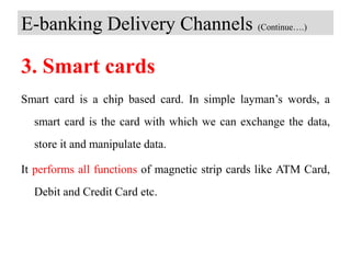 E-banking Delivery Channels (Continue….)
3. Smart cards
Smart card is a chip based card. In simple layman’s words, a
smart card is the card with which we can exchange the data,
store it and manipulate data.
It performs all functions of magnetic strip cards like ATM Card,
Debit and Credit Card etc.
 