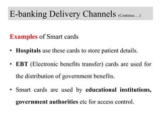 E-banking Delivery Channels (Continue….)
Examples of Smart cards
• Hospitals use these cards to store patient details.
• EBT (Electronic benefits transfer) cards are used for
the distribution of government benefits.
• Smart cards are used by educational institutions,
government authorities etc for access control.
 