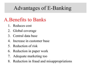 Advantages of E-Banking
A.Benefits to Banks
1. Reduces cost
2. Global coverage
3. Central data base
4. Increase in customer base
5. Reduction of risk
6. Reduction in paper work
7. Adequate marketing too
8. Reduction in fraud and misappropriations
 