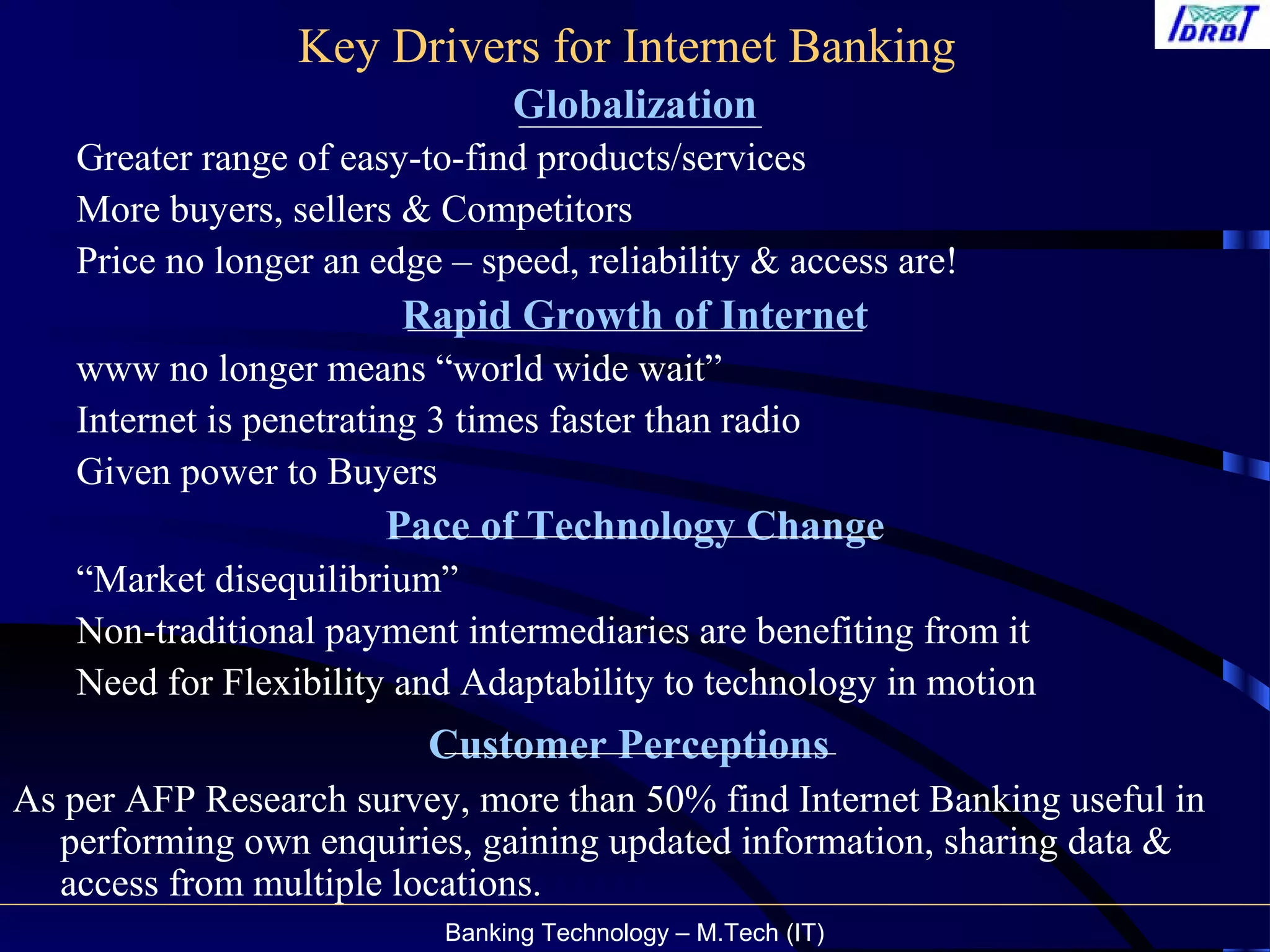 Banking Technology – M.Tech (IT)
Key Drivers for Internet Banking
Globalization
Greater range of easy-to-find products/services
More buyers, sellers & Competitors
Price no longer an edge – speed, reliability & access are!
Rapid Growth of Internet
www no longer means “world wide wait”
Internet is penetrating 3 times faster than radio
Given power to Buyers
Pace of Technology Change
“Market disequilibrium”
Non-traditional payment intermediaries are benefiting from it
Need for Flexibility and Adaptability to technology in motion
Customer Perceptions
As per AFP Research survey, more than 50% find Internet Banking useful in
performing own enquiries, gaining updated information, sharing data &
access from multiple locations.
 