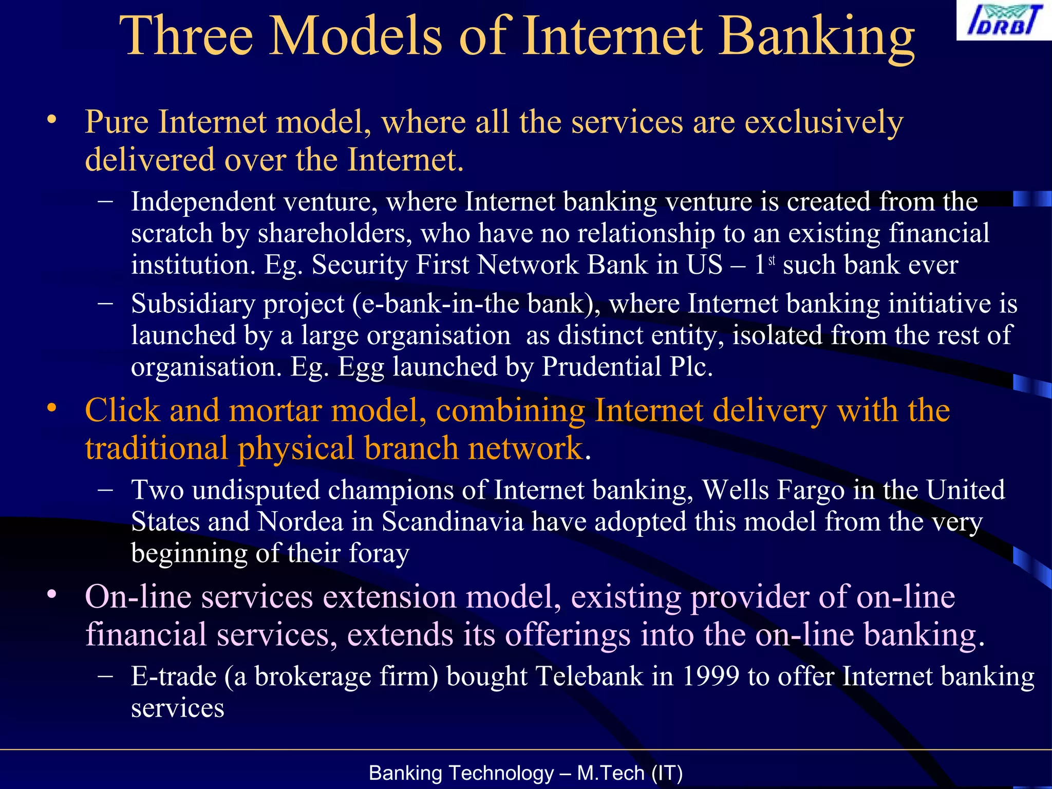 Banking Technology – M.Tech (IT)
Three Models of Internet Banking
• Pure Internet model, where all the services are exclusively
delivered over the Internet.
– Independent venture, where Internet banking venture is created from the
scratch by shareholders, who have no relationship to an existing financial
institution. Eg. Security First Network Bank in US – 1st
such bank ever
– Subsidiary project (e-bank-in-the bank), where Internet banking initiative is
launched by a large organisation as distinct entity, isolated from the rest of
organisation. Eg. Egg launched by Prudential Plc.
• Click and mortar model, combining Internet delivery with the
traditional physical branch network.
– Two undisputed champions of Internet banking, Wells Fargo in the United
States and Nordea in Scandinavia have adopted this model from the very
beginning of their foray
• On-line services extension model, existing provider of on-line
financial services, extends its offerings into the on-line banking.
– E-trade (a brokerage firm) bought Telebank in 1999 to offer Internet banking
services
 