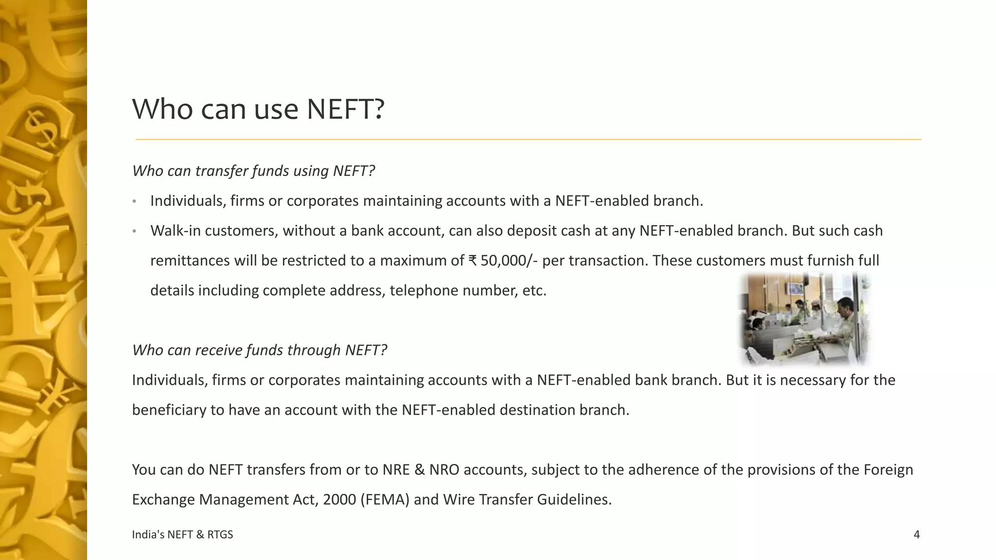 Who can use NEFT?
Who can transfer funds using NEFT?
• Individuals, firms or corporates maintaining accounts with a NEFT-enabled branch.
• Walk-in customers, without a bank account, can also deposit cash at any NEFT-enabled branch. But such cash
remittances will be restricted to a maximum of ₹ 50,000/- per transaction. These customers must furnish full
details including complete address, telephone number, etc.
Who can receive funds through NEFT?
Individuals, firms or corporates maintaining accounts with a NEFT-enabled bank branch. But it is necessary for the
beneficiary to have an account with the NEFT-enabled destination branch.
You can do NEFT transfers from or to NRE & NRO accounts, subject to the adherence of the provisions of the Foreign
Exchange Management Act, 2000 (FEMA) and Wire Transfer Guidelines.
India's NEFT & RTGS 4
 