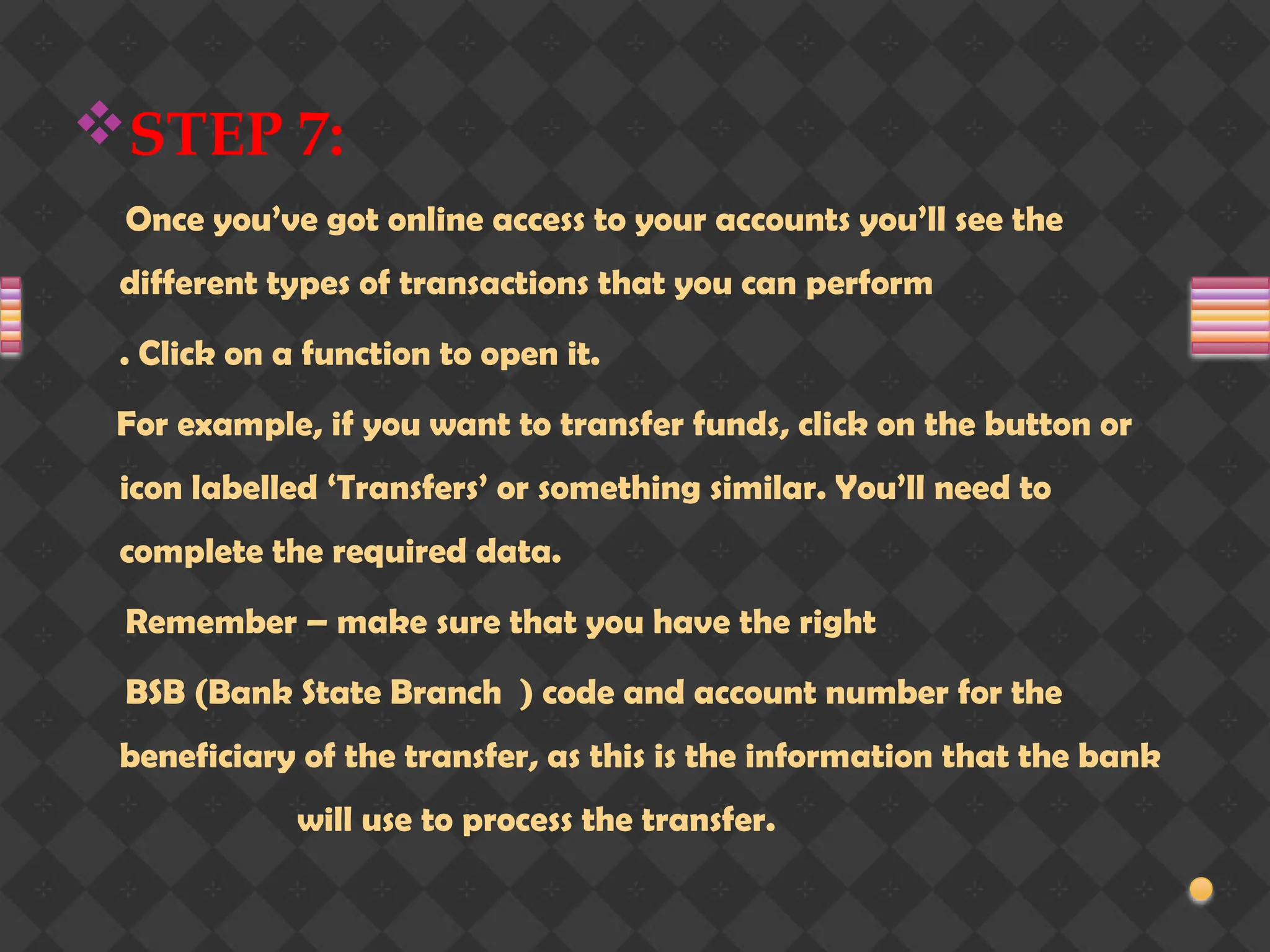STEP 7:
Once you’ve got online access to your accounts you’ll see the
different types of transactions that you can perform
. Click on a function to open it.
For example, if you want to transfer funds, click on the button or
icon labelled ‘Transfers’ or something similar. You’ll need to
complete the required data.
Remember – make sure that you have the right
BSB (Bank State Branch ) code and account number for the
beneficiary of the transfer, as this is the information that the bank
will use to process the transfer.
 