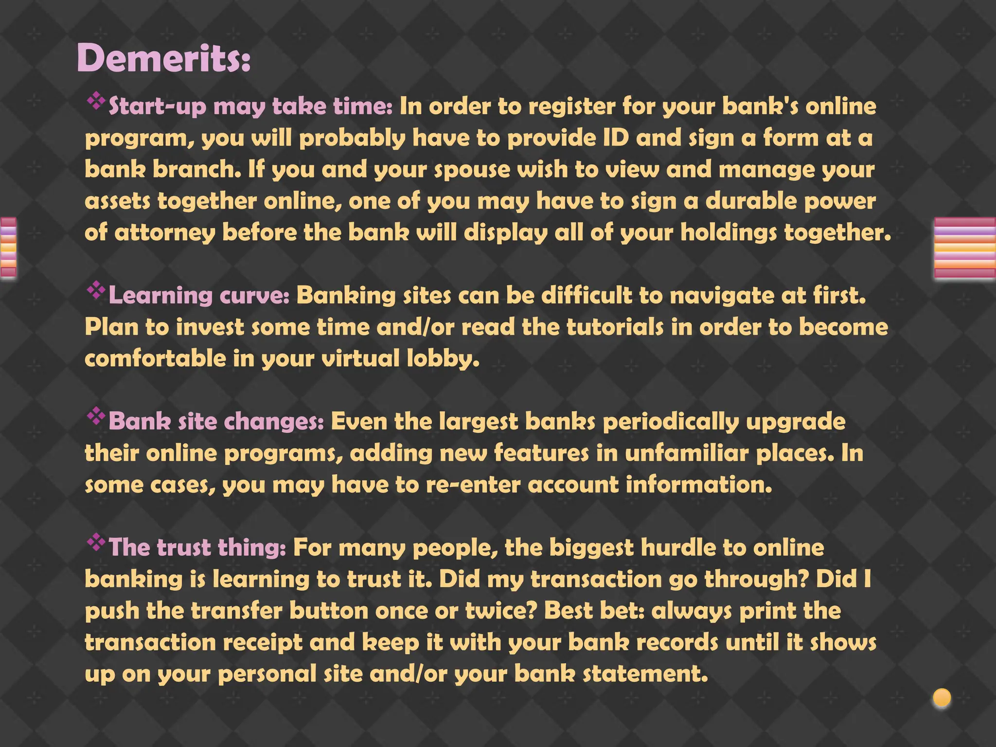 Demerits:
Start-up may take time: In order to register for your bank's online
program, you will probably have to provide ID and sign a form at a
bank branch. If you and your spouse wish to view and manage your
assets together online, one of you may have to sign a durable power
of attorney before the bank will display all of your holdings together.
Learning curve: Banking sites can be difficult to navigate at first.
Plan to invest some time and/or read the tutorials in order to become
comfortable in your virtual lobby.
Bank site changes: Even the largest banks periodically upgrade
their online programs, adding new features in unfamiliar places. In
some cases, you may have to re-enter account information.
The trust thing: For many people, the biggest hurdle to online
banking is learning to trust it. Did my transaction go through? Did I
push the transfer button once or twice? Best bet: always print the
transaction receipt and keep it with your bank records until it shows
up on your personal site and/or your bank statement.
 