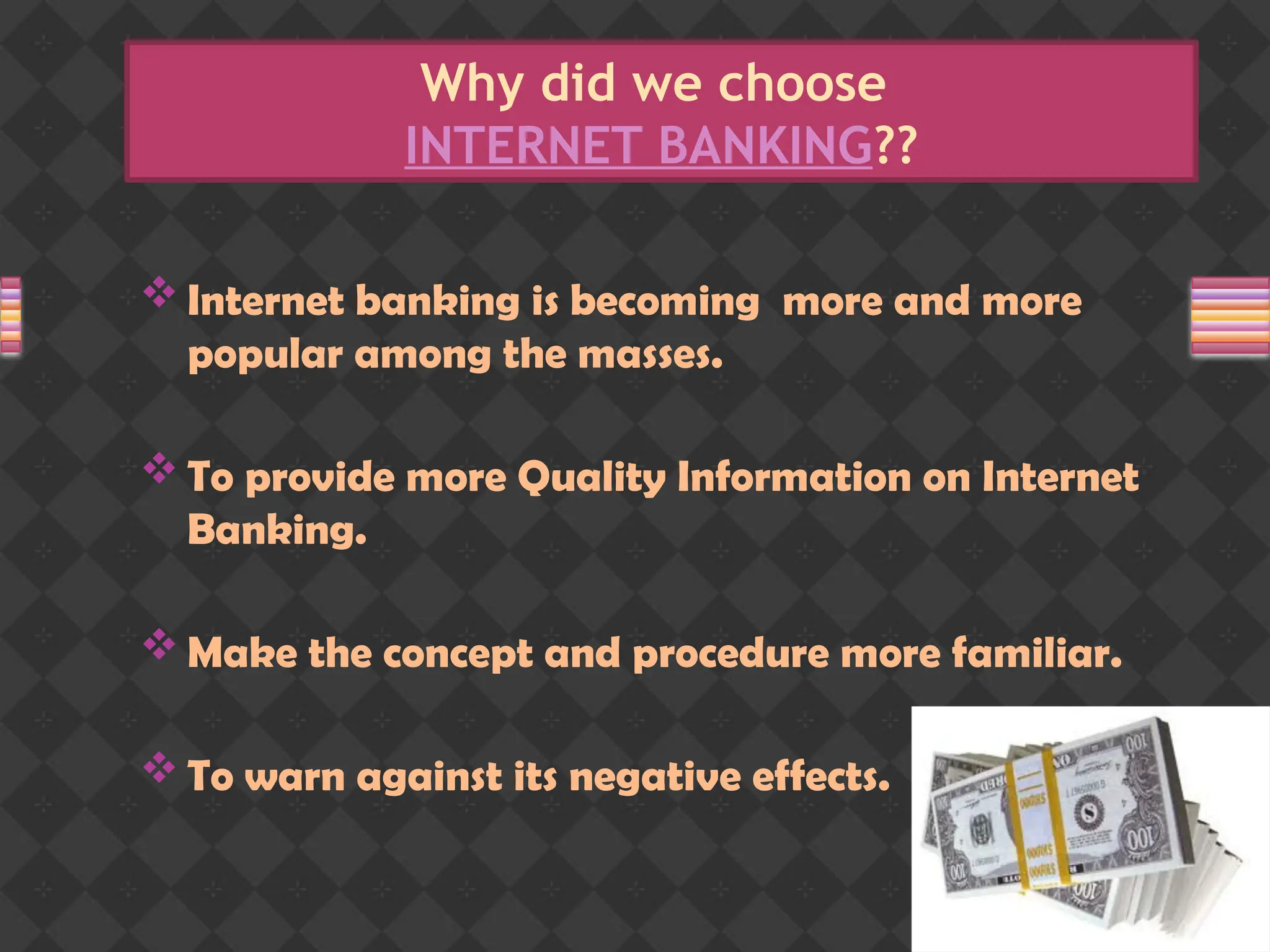 Why did we choose
INTERNET BANKING??
 Internet banking is becoming more and more
popular among the masses.
 To provide more Quality Information on Internet
Banking.
 Make the concept and procedure more familiar.
 To warn against its negative effects.
 