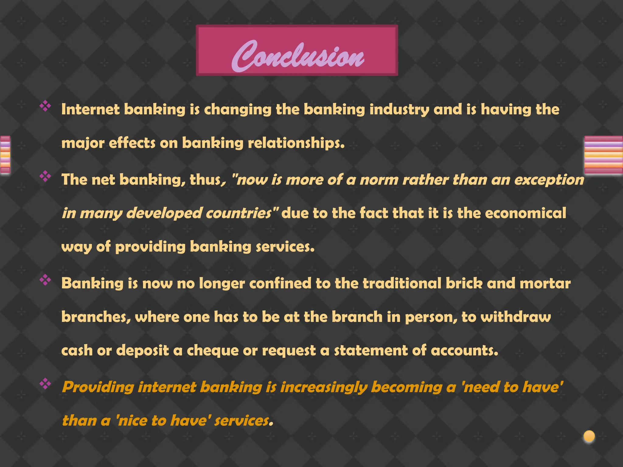 Conclusion
 Internet banking is changing the banking industry and is having the
major effects on banking relationships.
 The net banking, thus, "now is more of a norm rather than an exception
in many developed countries" due to the fact that it is the economical
way of providing banking services.
 Banking is now no longer confined to the traditional brick and mortar
branches, where one has to be at the branch in person, to withdraw
cash or deposit a cheque or request a statement of accounts.
 Providing internet banking is increasingly becoming a 'need to have'
than a 'nice to have' services.
 
