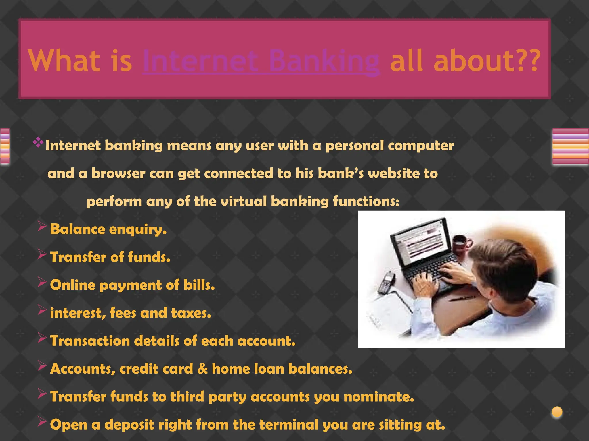 What is Internet Banking all about??
Internet banking means any user with a personal computer
and a browser can get connected to his bank’s website to
perform any of the virtual banking functions:
Balance enquiry.
Transfer of funds.
Online payment of bills.
interest, fees and taxes.
Transaction details of each account.
Accounts, credit card & home loan balances.
Transfer funds to third party accounts you nominate.
Open a deposit right from the terminal you are sitting at.
 