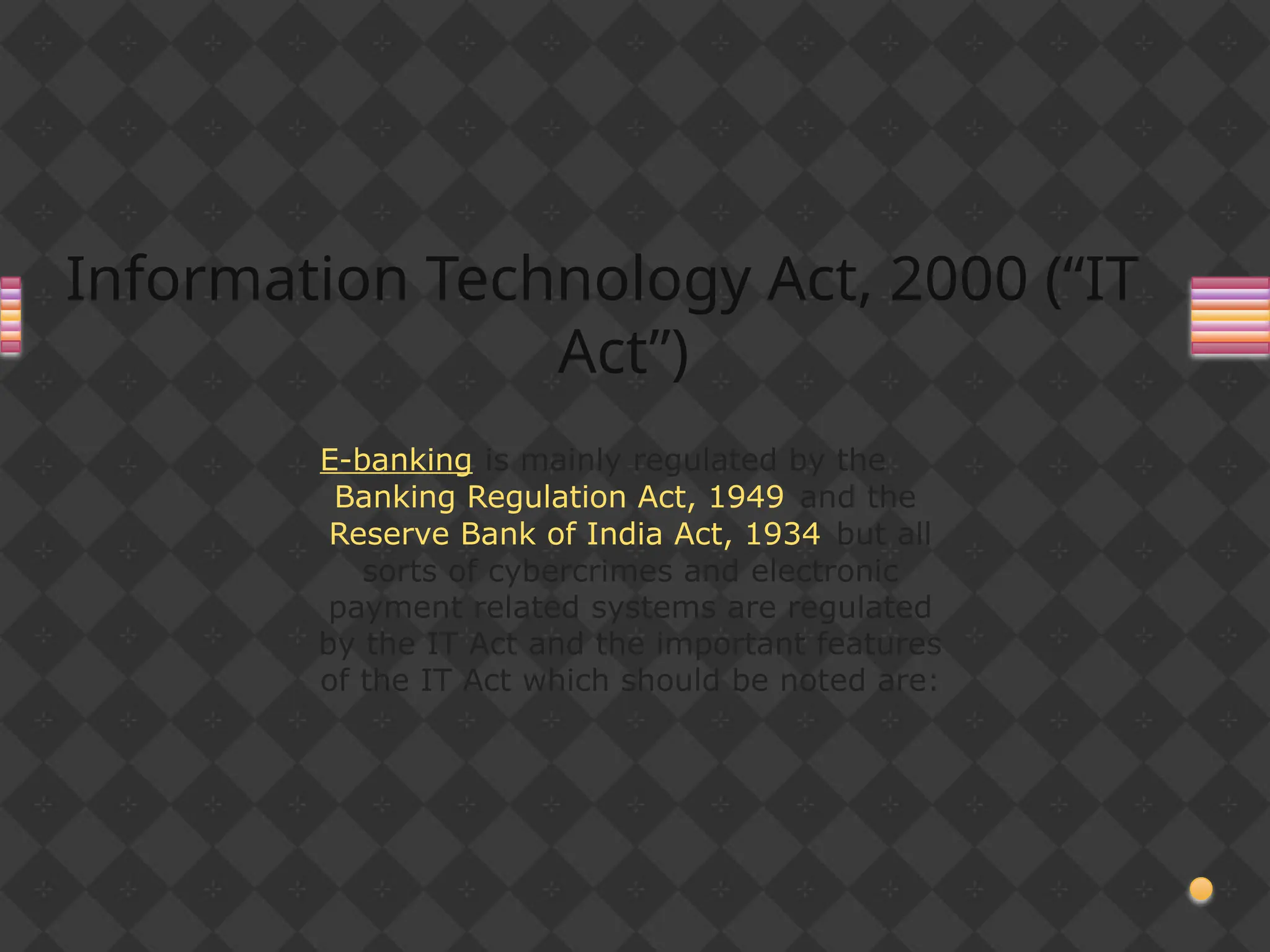 Information Technology Act, 2000 (“IT
Act”)
E-banking is mainly regulated by the
Banking Regulation Act, 1949 and the
Reserve Bank of India Act, 1934 but all
sorts of cybercrimes and electronic
payment related systems are regulated
by the IT Act and the important features
of the IT Act which should be noted are:
 