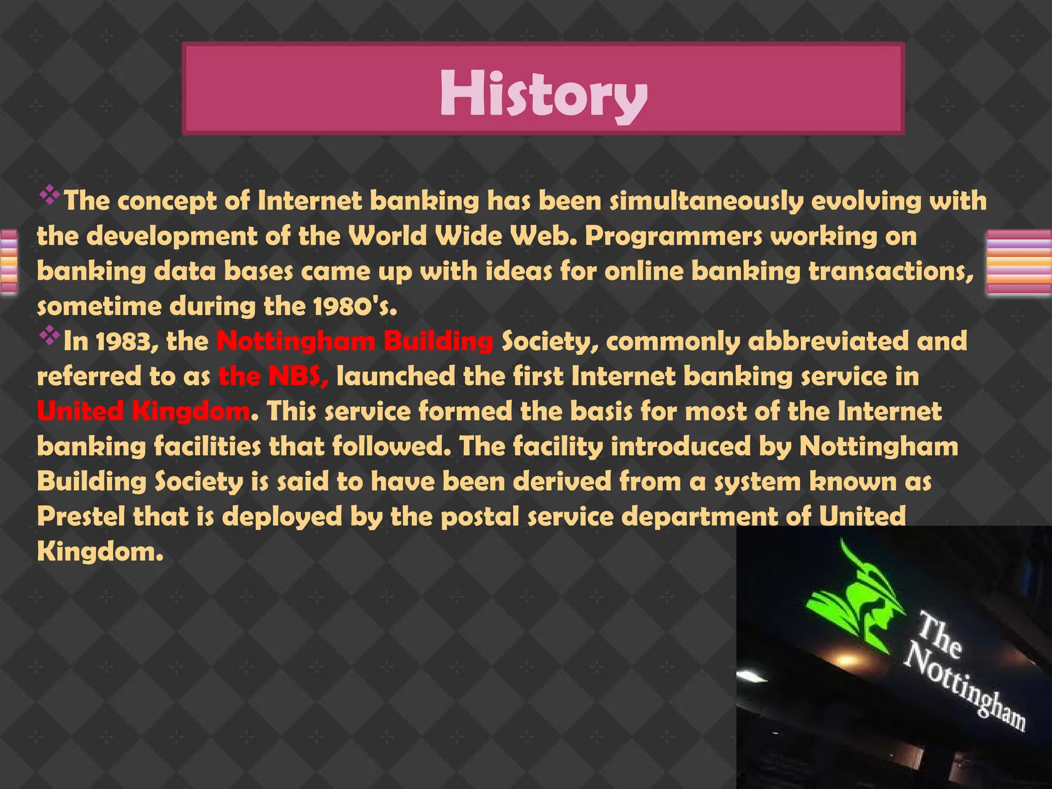 The concept of Internet banking has been simultaneously evolving with
the development of the World Wide Web. Programmers working on
banking data bases came up with ideas for online banking transactions,
sometime during the 1980's.
In 1983, the Nottingham Building Society, commonly abbreviated and
referred to as the NBS, launched the first Internet banking service in
United Kingdom. This service formed the basis for most of the Internet
banking facilities that followed. The facility introduced by Nottingham
Building Society is said to have been derived from a system known as
Prestel that is deployed by the postal service department of United
Kingdom.
History
 