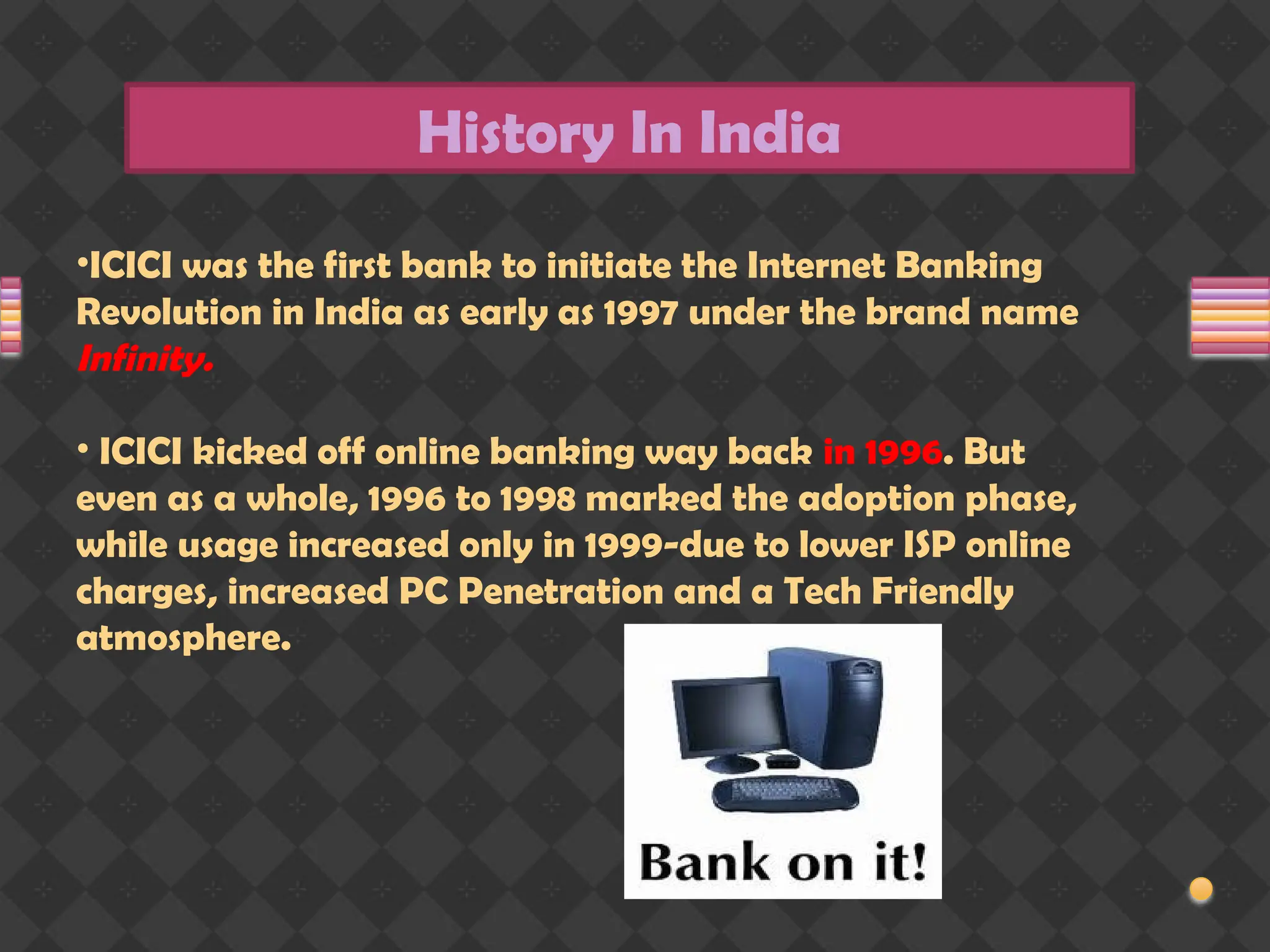 History In India
•ICICI was the first bank to initiate the Internet Banking
Revolution in India as early as 1997 under the brand name
Infinity.
• ICICI kicked off online banking way back in 1996. But
even as a whole, 1996 to 1998 marked the adoption phase,
while usage increased only in 1999-due to lower ISP online
charges, increased PC Penetration and a Tech Friendly
atmosphere.
 