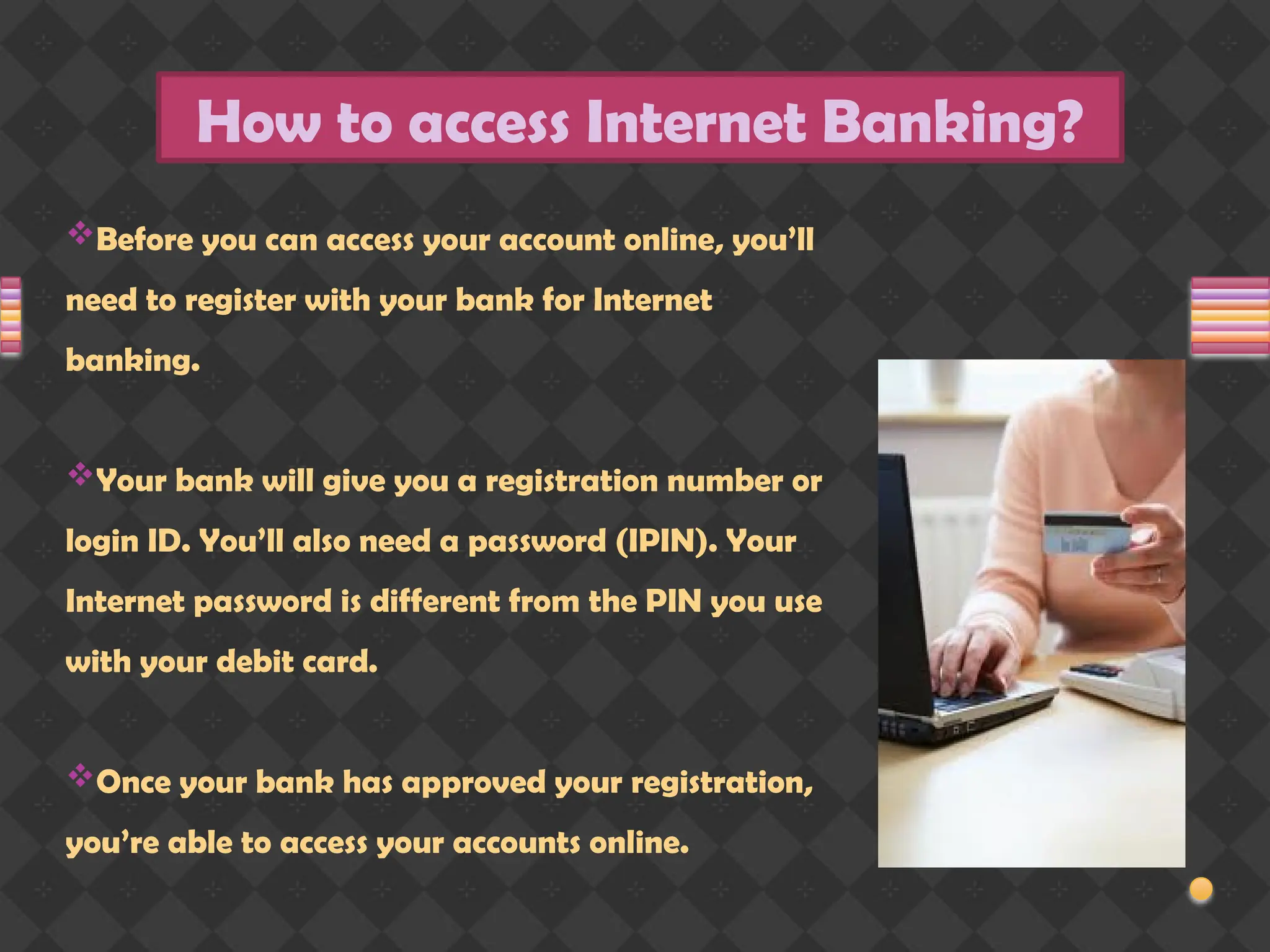 How to access Internet Banking?
Before you can access your account online, you’ll
need to register with your bank for Internet
banking.
Your bank will give you a registration number or
login ID. You’ll also need a password (IPIN). Your
Internet password is different from the PIN you use
with your debit card.
Once your bank has approved your registration,
you’re able to access your accounts online.
 