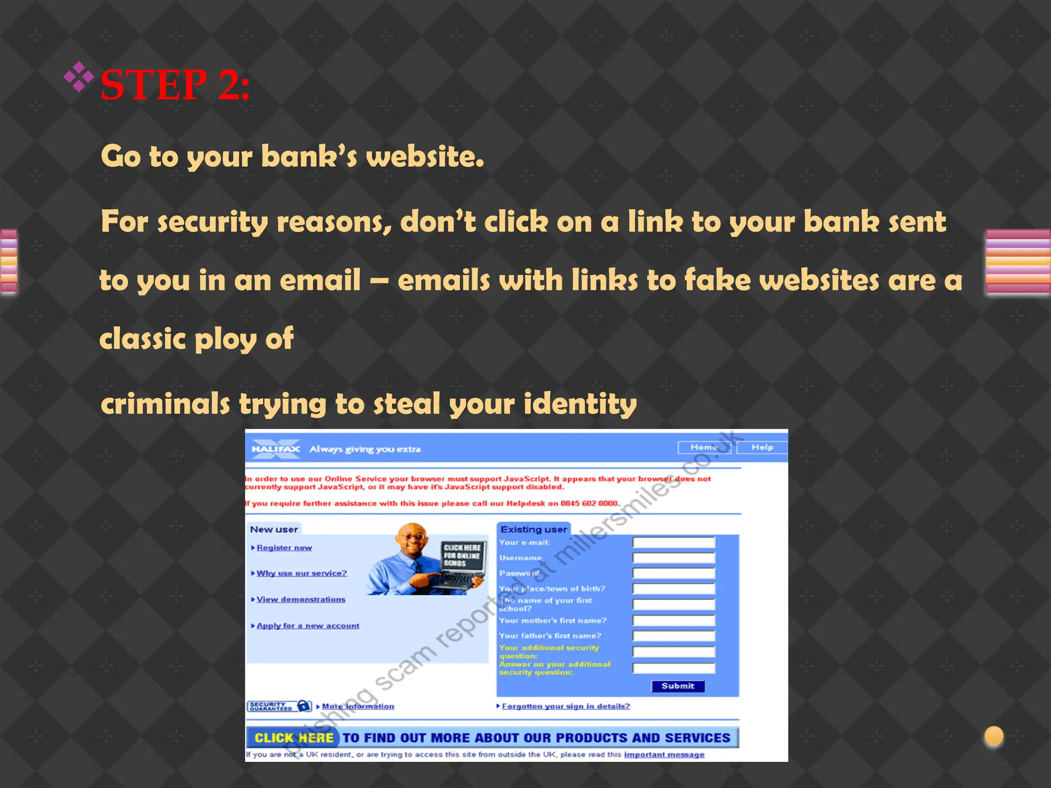 STEP 2:
Go to your bank’s website.
For security reasons, don’t click on a link to your bank sent
to you in an email – emails with links to fake websites are a
classic ploy of
criminals trying to steal your identity
 
