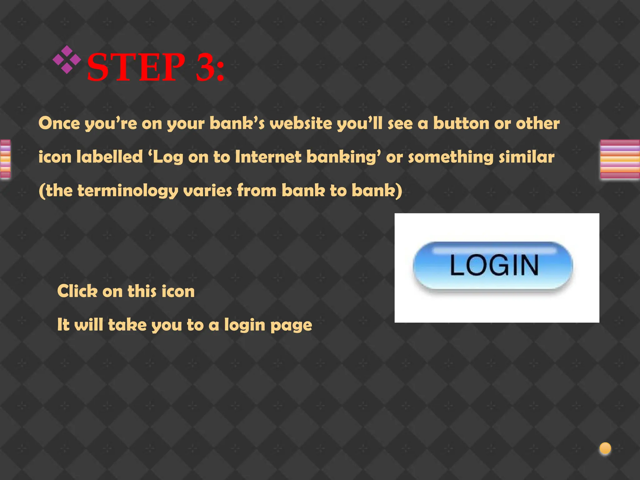 STEP 3:
Once you’re on your bank’s website you’ll see a button or other
icon labelled ‘Log on to Internet banking’ or something similar
(the terminology varies from bank to bank)
Click on this icon
It will take you to a login page
 
