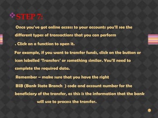 STEP 7:
Once you’ve got online access to your accounts you’ll see the
different types of transactions that you can perform
. Click on a function to open it.
For example, if you want to transfer funds, click on the button or
icon labelled ‘Transfers’ or something similar. You’ll need to
complete the required data.
Remember – make sure that you have the right
BSB (Bank State Branch ) code and account number for the
beneficiary of the transfer, as this is the information that the bank
will use to process the transfer.
 