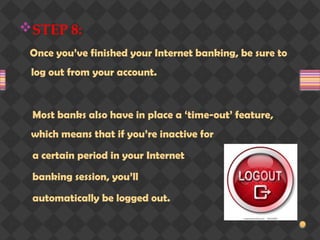 STEP 8:
Once you’ve finished your Internet banking, be sure to
log out from your account.
Most banks also have in place a ‘time-out’ feature,
which means that if you’re inactive for
a certain period in your Internet
banking session, you’ll
automatically be logged out.
 