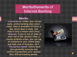Merits/Demerits of
Internet Banking
Merits:
Convenience: Unlike your corner
bank, online banking sites never
close; they're available 24 hours a
day, seven days a week, and
they're only a mouse click away.
Ubiquity: If you're out of state or
even out of the country when a
money problem arises, you can log
on instantly to your online bank
and take care of business, 24/7.
Transaction speed: Online bank
sites generally execute and
confirm transactions at or quicker
than ATM processing speeds.
 
