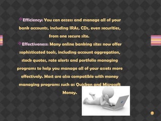 Efficiency: You can access and manage all of your
bank accounts, including IRAs, CDs, even securities,
from one secure site.
Effectiveness: Many online banking sites now offer
sophisticated tools, including account aggregation,
stock quotes, rate alerts and portfolio managing
programs to help you manage all of your assets more
effectively. Most are also compatible with money
managing programs such as Quicken and Microsoft
Money.
 