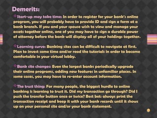Demerits:
Start-up may take time: In order to register for your bank's online
program, you will probably have to provide ID and sign a form at a
bank branch. If you and your spouse wish to view and manage your
assets together online, one of you may have to sign a durable power
of attorney before the bank will display all of your holdings together.
Learning curve: Banking sites can be difficult to navigate at first.
Plan to invest some time and/or read the tutorials in order to become
comfortable in your virtual lobby.
Bank site changes: Even the largest banks periodically upgrade
their online programs, adding new features in unfamiliar places. In
some cases, you may have to re-enter account information.
The trust thing: For many people, the biggest hurdle to online
banking is learning to trust it. Did my transaction go through? Did I
push the transfer button once or twice? Best bet: always print the
transaction receipt and keep it with your bank records until it shows
up on your personal site and/or your bank statement.
 