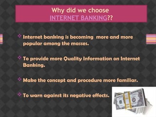 Why did we choose
INTERNET BANKING??
 Internet banking is becoming more and more
popular among the masses.
 To provide more Quality Information on Internet
Banking.
 Make the concept and procedure more familiar.
 To warn against its negative effects.
 