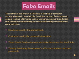 Fake Emails
 Emails are send by Fraudulent bank.
 Customer’s verify the personal information.
 These Emails Guide customers and make them enter the fraud links.
 Thereby Disclosing the customer’s ATM card numbers and their
passwords
This method is also known as Phishing. In the field of computer
security, phishing is the criminally fraudulent process of attempting to
acquire sensitive information such as usernames, passwords and credit
card details by masquerading as a trustworthy entity in an electronic
communication
 