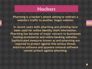 Hackers
Pharming is a hacker's attack aiming to redirect a
website's traffic to another, bogus website.
In recent years both pharming and phishing have
been used for online identity theft information.
Pharming has become of major concern to businesses
hosting ecommerce and online banking websites.
Sophisticated measures known as anti-pharming are
required to protect against this serious threat.
Antivirus software and spyware removal software
cannot protect against pharming.
 