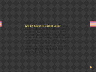 1.Highly encoded
128 Bit Security Socket Layer based
digital signatures for authentication
purposes. Every bank should have
Security Officer solely dealing with
information technology and shall work
towards the execution of the rules
made under the IT Act, among other
things, the Board of Directors shall
approve the security policy that is
adopted by the bank.
 