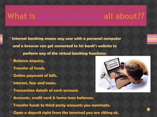 What is Internet Banking all about??
Internet banking means any user with a personal computer
and a browser can get connected to his bank’s website to
perform any of the virtual banking functions:
Balance enquiry.
Transfer of funds.
Online payment of bills.
interest, fees and taxes.
Transaction details of each account.
Accounts, credit card & home loan balances.
Transfer funds to third party accounts you nominate.
Open a deposit right from the terminal you are sitting at.
 