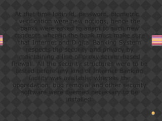 At that time login id, password, biometric
verification were new notions, hence the
banks were asked to adapt to such new
concepts wherein the bank must make sure
that Internet and Digital Banking System
respects the security and privacy by
maintaining a line of proxy server-based
firewall. All the security structures were to be
tested before any kind of Internet Banking
facility was available, whereas the
upgradation, bug removal and other security
software were deemed necessary to be
installed.
 